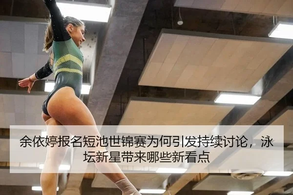 余依婷报名短池世锦赛为何引发持续讨论，泳坛新星带来哪些新看点